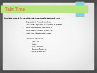 Takt Time
Eder Benevides de Freitas (Mail: eder.benevidesfreitas@gmail.com)
• Engenheiro de Produção Mecânico
• Especialista Engenharia de Segurança do Trabalho
• Especialista Sistemas Mecatrônicos
• Especialista Engenharia de Produção
• Kaizen Lean Manufacturing Leader
• Experiência profissional:
- Coca-Cola
- Ambev
- Sony Electronics
- Samsung Electronics
- Visteon Automotive
 