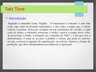 Takt Time
Segundo o consultor Lean, Virgilio: ¨ O importante é entender o takt time
como algo além da fórmula matemática, e sim como o tempo que o cliente
solicita o produto. Pense por exemplo em um cronômetro de corrida: a cada
volta do atleta, o treinador pressiona o botão e marca o tempo desta volta.
Ao pressionar o botão, o treinador faz o barulho de "takt", e é dai que veio a
denominação: é como se, ao fazer o pedido, o cliente, que pode ser interno,
ou seja, o processo seguinte da organização, ou externo, dispara o relogio da
produção, que deve imediatamente providenciar a reposição. ¨

Introdução
 