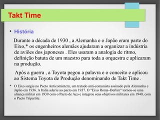 Takt Time

História
Durante a década de 1930 , a Alemanha e o Japão eram parte do
Eixo,* os engenheiros alemães ajudaram a organizar a indústria
de aviões dos japoneses . Eles usaram a analogia de ritmo,
definição batuta de um maestro para toda a orquestra e aplicaram
na produção.
Após a guerra , a Toyota pegou a palavra e o conceito e aplicou
ao Sistema Toyota de Produção denominando de Takt Time .
* O Eixo surgiu no Pacto Anticomintern, um tratado anti-comunista assinado pela Alemanha e
Japão em 1936. A Itália aderiu ao pacto em 1937. O "Eixo Roma–Berlim" tornou-se uma
aliança militar em 1939 com o Pacto de Aço e integrou seus objetivos militares em 1940, com
o Pacto Tripartite.
 