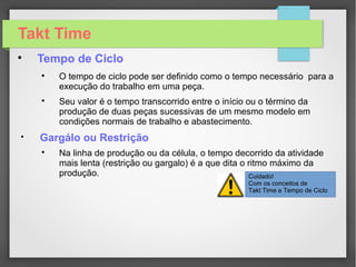 Takt Time

História

Estima-se que mais de 18 mil aeronaves foram fabricadas
pela Ford que fabricava em média de 650 aviões B-24 por mês
no pico da produção, em 1945.

Os pilotos e outros tripulantes dormiam em beliches dentro
da famosa fábrica de Willow Run, em Michigan, esperando os
aviões saírem da linha de montagem.
 