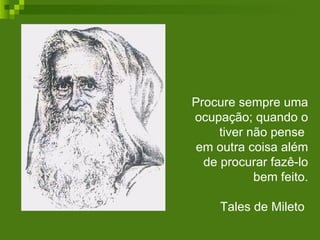 Procure sempre uma ocupação; quando o tiver não pense  em outra coisa além de procurar fazê-lo bem feito. Tales de Mileto  