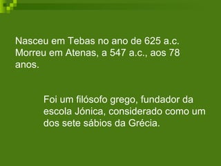 Nasceu em Tebas no ano de 625 a.c. Morreu em Atenas, a 547 a.c., aos 78 anos. Foi um filósofo grego, fundador da escola Jónica, considerado como um dos sete sábios da Grécia.  