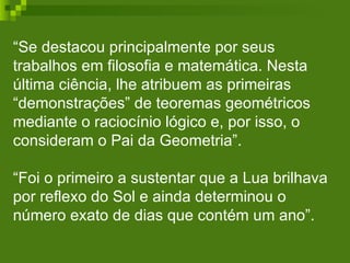 “ Se destacou principalmente por seus trabalhos em filosofia e matemática. Nesta última ciência, lhe atribuem as primeiras “demonstrações” de teoremas geométricos mediante o raciocínio lógico e, por isso, o consideram o Pai da Geometria”. “Foi o primeiro a sustentar que a Lua brilhava por reflexo do Sol e ainda determinou o número exato de dias que contém um ano”.  