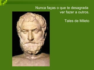 Nunca faças o que te desagrada  ver fazer a outros. Tales de Mileto 