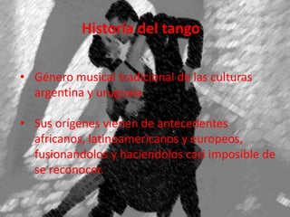 Historia del tango
• Género musical tradicional de las culturas
argentina y uruguaia
• Sus orígenes vienen de antecedentes
africanos, latinoamericanos y europeos,
fusionandolos y haciendolos casi imposible de
se reconocer.
