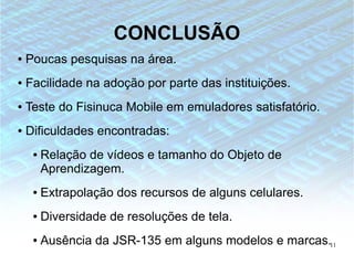 CONCLUSÃO
●   Poucas pesquisas na área.
●   Facilidade na adoção por parte das instituições.
●   Teste do Fisinuca Mobile em emuladores satisfatório.
●   Dificuldades encontradas:
     ●   Relação de vídeos e tamanho do Objeto de
         Aprendizagem.
     ●   Extrapolação dos recursos de alguns celulares.
     ●   Diversidade de resoluções de tela.
     ●   Ausência da JSR-135 em alguns modelos e marcas.11
 