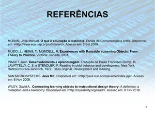 REFERÊNCIAS

MORAN, José Manuel. O que é educação a distância. Escola de Comunicação e Artes. Disponível
em: <http://www.eca.usp.br/prof/moran/>. Acesso em: 8 Set 2009.

MUZIO, J.; HEINS, T.; MUNDELL, R. Experiences with Reusable eLearning Objects: From
Theory to Practice. Victoria: Canadá, 2001.

PIAGET, Jean. Desenvolvimento e aprendizagem. Tradução de Paulo Francisco Slomp. In
LAVATTELLY, C. S. e STENDLER, F. Reading in child behavior and development. New York:
Hartcourt Brace Janovich, 1972. Título original: Development and learning.

SUN MICROSYSTEMS. Java ME. Disponível em: <http://java.sun.com/javame/index.jsp>. Acesso
em: 6 Nov 2009.

WILEY, David A.. Connecting learning objects to instructional design theory: A definition, a
metaphor, and a taxonomy. Disponível em <http://reusability.org/read/>. Acesso em: 9 Fev 2010.




                                                                                                 15
 