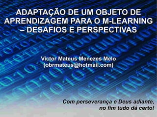 ADAPTAÇÃO DE UM OBJETO DE
APRENDIZAGEM PARA O M-LEARNING
   – DESAFIOS E PERSPECTIVAS


       Victor Mateus Menezes Melo
        (obrmateus@hotmail.com)




              Com perseverança e Deus adiante,
                          no fim tudo dá certo!
                                            16
 