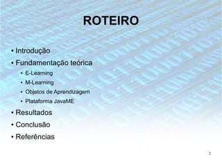 ROTEIRO

●   Introdução
●   Fundamentação teórica
     ●   E-Learning
     ●   M-Learning
     ●   Objetos de Aprendizagem
     ●   Plataforma JavaME
●   Resultados
●   Conclusão
●   Referências

                                       2
 
