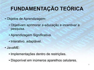 FUNDAMENTAÇÃO TEÓRICA
●   Objetos de Aprendizagem:
     ●   Objetivam aprimorar a educação e incentivar a
         pesquisa.
     ●   Aprendizagem Significativa.
     ●   Interativo, adaptável.
●   JavaME:
     ●   Implementações dentro de restrições.
     ●   Disponível em inúmeros aparelhos celulares.
                                                         7
 