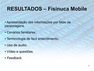 RESULTADOS – Fisinuca Mobile

●Apresentação das informações por falas de
personagens.
●   Cenários familiares.
●   Terminologia de fácil entendimento.
●   Uso de áudio.
●   Vídeo e questões.
●   Feedback.

                                             9
 