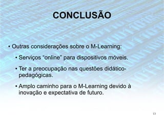 CONCLUSÃO


●   Outras considerações sobre o M-Learning:
     ●   Serviços “online” para dispositivos móveis.
     ●   Ter a preocupação nas questões didático-
         pedagógicas.
     ●   Amplo caminho para o M-Learning devido à
         inovação e expectativa de futuro.


                                                       13
 