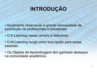 INTRODUÇÃO

● Atualmente observa-se a grande necessidade de
locomoção de profissionais e estudantes.
●   O E-Learning nesse cenário é deficiente.
●O M-Learning surge como boa opção para essas
pessoas.
●Os Objetos de Aprendizagem têm ganhado destaque
na comunidade acadêmica.

                                                   3
 
