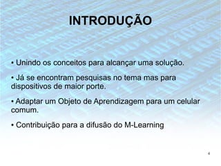 INTRODUÇÃO


●   Unindo os conceitos para alcançar uma solução.
●Já se encontram pesquisas no tema mas para
dispositivos de maior porte.
●Adaptar um Objeto de Aprendizagem para um celular
comum.
●   Contribuição para a difusão do M-Learning


                                                     4
 