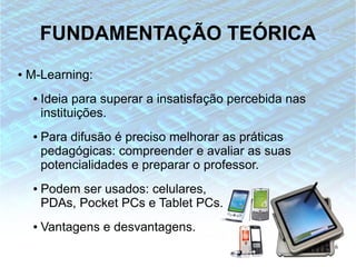 FUNDAMENTAÇÃO TEÓRICA
●   M-Learning:
     ●   Ideia para superar a insatisfação percebida nas
         instituições.
     ●   Para difusão é preciso melhorar as práticas
         pedagógicas: compreender e avaliar as suas
         potencialidades e preparar o professor.
     ●   Podem ser usados: celulares,
         PDAs, Pocket PCs e Tablet PCs.
     ●   Vantagens e desvantagens.
                                                           6
 