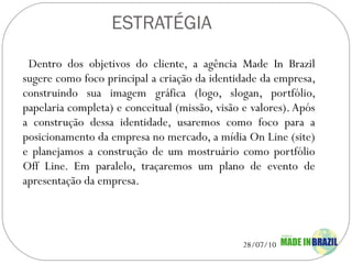 ESTRATÉGIA Dentro dos objetivos do cliente, a agência Made In Brazil sugere como foco principal a criação da identidade da empresa, construindo sua imagem gráfica (logo, slogan, portfólio, papelaria completa) e conceitual (missão, visão e valores). Após a construção dessa identidade, usaremos como foco para a posicionamento da empresa no mercado, a mídia On Line (site) e planejamos a construção de um mostruário como portfólio Off Line. Em paralelo, traçaremos um plano de evento de apresentação da empresa.   