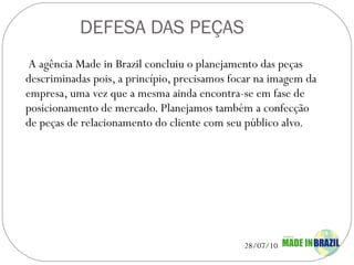 DEFESA DAS PEÇAS A agência Made in Brazil concluiu o planejamento das peças descriminadas pois, a princípio, precisamos focar na imagem da empresa, uma vez que a mesma ainda encontra-se em fase de posicionamento de mercado. Planejamos também a confecção de peças de relacionamento do cliente com seu público alvo. 