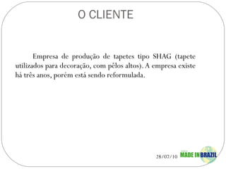 O CLIENTE Empresa de produção de tapetes tipo SHAG (tapete utilizados para decoração, com pêlos altos). A empresa existe há três anos, porém está sendo reformulada. 