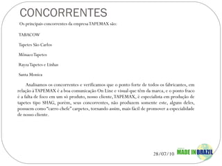 CONCORRENTES Os principais concorrentes da empresa TAPEMAX são: TABACOW Tapetes São Carlos Mônaco Tapetes Rayza Tapetes e Linhas Santa Monica Analisamos os concorrentes e verificamos que o ponto forte de todos os fabricantes, em relação à TAPEMAX é a boa comunicação On Line e visual que têm da marca, e o ponto fraco é a falta de foco em um só produto, nosso cliente, TAPEMAX, é especialista em produção de tapetes tipo SHAG, porém, seus concorrentes, não produzem somente este, alguns deles, possuem como “carro chefe” carpetes, tornando assim, mais fácil de promover a especialidade de nosso cliente. 