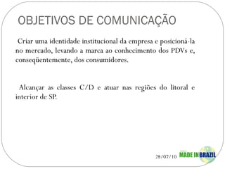 OBJETIVOS DE COMUNICAÇÃO Criar uma identidade institucional da empresa e posicioná-la no mercado, levando a marca ao conhecimento dos PDVs e, conseqüentemente, dos consumidores.  Alcançar as classes C/D e atuar nas regiões do litoral e interior de SP. 