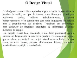 O Design Visual
Os designers visuais são responsáveis pela criação de conceitos de
padrões de estilo, de tipo, de ícones, e de hierarquia visual para
esclarecer dados, indicam relacionamentos, sugerem
comportamentos, e se comunicam com uma linguagem facilitadora
para o entendimento dos usuários. Trabalham em colaboração
com designers de interação, arquitetos de informação e outros
membros da equipe.
Um projeto visual bem executado é um fator primordial para o
sucesso no lançamento de um novo produto. Os elementos básicos
que envolvem a criação de um projeto visual incluem: linhas, formas,
cores, texturas, massa, espaço, alinhamento, balanço, contraste,
proximidade, repetição e consistência.
 