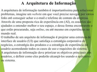 A Arquitetura de Informação
A arquitetura de informação também é importantíssima para solucionar
problemas, imagine um website em que você precise navegar por vários
links até conseguir achar o e-mail e telefone de contato da empresa.
Através de uma proposta rica de experiência em (AI), os usuários são
ajudados a entender melhor o seu espaço, e dessa forma encontrarem o
que estão procurando, seja online, ou até mesmo em experiências no
mundo real.
O trabalho de um arquiteto de informação é projetar uma estrutura de
interface de usuário (UI) que satisfaça a estratégia corporativa de
negócios, a estratégia dos produtos e a estratégia de experiência do
usuário acomodando todos os casos de uso e requisitos do sistema.
A arquitetura de informação deve priorizar os objetivos principais dos
usuários, e definir como eles poderão alcançá-los usando o aplicativo
ou sistema.
 