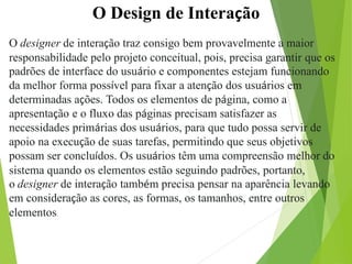 O Design de Interação
O designer de interação traz consigo bem provavelmente a maior
responsabilidade pelo projeto conceitual, pois, precisa garantir que os
padrões de interface do usuário e componentes estejam funcionando
da melhor forma possível para fixar a atenção dos usuários em
determinadas ações. Todos os elementos de página, como a
apresentação e o fluxo das páginas precisam satisfazer as
necessidades primárias dos usuários, para que tudo possa servir de
apoio na execução de suas tarefas, permitindo que seus objetivos
possam ser concluídos. Os usuários têm uma compreensão melhor do
sistema quando os elementos estão seguindo padrões, portanto,
o designer de interação também precisa pensar na aparência levando
em consideração as cores, as formas, os tamanhos, entre outros
elementos.
 