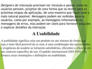 Designers de interação precisam ter intuição e pensar como os
usuários pensam, projetar de uma forma que os levem para as
próximas etapas da aplicação, de uma maneira que fique tudo o
mais natural possível. Mensagens podem ser exibidas para os
usuários, como por exemplo, as mensagens informativas ou
mensagens de erros, elas podem ser úteis para fornecer soluções
e explicar detalhes da interação
A Usabilidade
.
A usabilidade significa criar um produto ou um sistema de forma que
seja o mais fácil possível de se usar, é uma combinação das necessidades
e exigências do usuário se tornarem satisfatórias, eficientes e eficazes em
um contexto específico de uso. O padrão internacional (ISO 9241-11),
fornece essas orientações e definições na usabilidade.
 