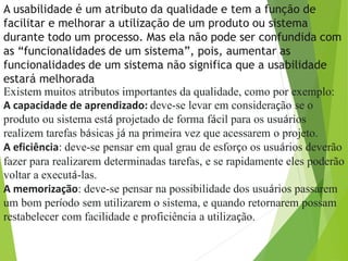 A usabilidade é um atributo da qualidade e tem a função de
facilitar e melhorar a utilização de um produto ou sistema
durante todo um processo. Mas ela não pode ser confundida com
as “funcionalidades de um sistema”, pois, aumentar as
funcionalidades de um sistema não significa que a usabilidade
estará melhorada
Existem muitos atributos importantes da qualidade, como por exemplo:
A capacidade de aprendizado: deve-se levar em consideração se o
produto ou sistema está projetado de forma fácil para os usuários
realizem tarefas básicas já na primeira vez que acessarem o projeto.
A eficiência: deve-se pensar em qual grau de esforço os usuários deverão
fazer para realizarem determinadas tarefas, e se rapidamente eles poderão
voltar a executá-las.
A memorização: deve-se pensar na possibilidade dos usuários passarem
um bom período sem utilizarem o sistema, e quando retornarem possam
restabelecer com facilidade e proficiência a utilização.
 