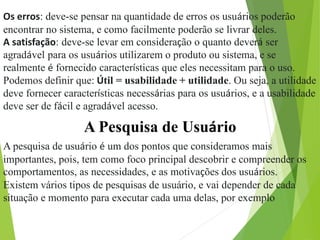 Os erros: deve-se pensar na quantidade de erros os usuários poderão
encontrar no sistema, e como facilmente poderão se livrar deles.
A satisfação: deve-se levar em consideração o quanto deverá ser
agradável para os usuários utilizarem o produto ou sistema, e se
realmente é fornecido características que eles necessitam para o uso.
Podemos definir que: Útil = usabilidade + utilidade. Ou seja, a utilidade
deve fornecer características necessárias para os usuários, e a usabilidade
deve ser de fácil e agradável acesso.
A Pesquisa de Usuário
A pesquisa de usuário é um dos pontos que consideramos mais
importantes, pois, tem como foco principal descobrir e compreender os
comportamentos, as necessidades, e as motivações dos usuários.
Existem vários tipos de pesquisas de usuário, e vai depender de cada
situação e momento para executar cada uma delas, por exemplo
 
