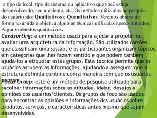 , o tipo de local, tipo de sistema ou aplicativo que você esteja
desenvolvendo, seu ambiente, etc. Os métodos utilizados na pesquisa
do usuário são: Qualitativos e Quantitativos. Veremos abaixo de
forma resumida e objetiva algumas técnicas utilizadas nesses métodos.
Alguns métodos qualitativos:
Cardsorting: é um método usado para ajudar a projetar ou
avaliar uma arquitetura da informação. São utilizados cartões
que classificam uma sessão, e os participantes organizam tópicos
em categorias que lhes fazem sentido e que podem também
ajudá-los a etiquetar estes grupos. Esta técnica permite que os
usuários agrupem as informações, ajudando a assegurar que a
estrutura definida combine com a maneira com que os usuários
pensamFocus Group: este é um método de pesquisa utilizado para
recolher informações sobre as atitudes, ideias, desejos e
opiniões dos usuários/clientes. Os grupos de foco são usados
para encontrar as opiniões e informações dos usuários sobre
produtos, serviços, e características antes mesmo que sejam
desenvolvidas.
 
