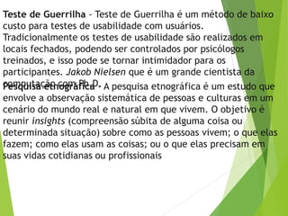Teste de Guerrilha - Teste de Guerrilha é um método de baixo
custo para testes de usabilidade com usuários.
Tradicionalmente os testes de usabilidade são realizados em
locais fechados, podendo ser controlados por psicólogos
treinados, e isso pode se tornar intimidador para os
participantes. Jakob Nielsen que é um grande cientista da
computação com Ph.D.Pesquisa etnográfica - A pesquisa etnográfica é um estudo que
envolve a observação sistemática de pessoas e culturas em um
cenário do mundo real e natural em que vivem. O objetivo é
reunir insights (compreensão súbita de alguma coisa ou
determinada situação) sobre como as pessoas vivem; o que elas
fazem; como elas usam as coisas; ou o que elas precisam em
suas vidas cotidianas ou profissionais
 