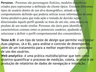 Personas - Personas são personagens fictícios, modelos descritivos
criados para representar a definição do cliente típico. Existem diferentes
tipos de usuário dentro de um alvo demográfico, atitude e/ou
comportamento definido que poderia utilizar essas informações de uma
forma produtiva para que toda ação e tomada de decisão sejam
direcionadas àquele perfil quando se trata de um site, uma marca ou
produto de um modo similar. Personas são úteis para identificar
características comuns entre os potenciais usuários, ajudando a
selecionar e definir o perfil comportamental dos consumidores.
Teste A/B: é um tipo de teste de design que permite você testar
duas páginas, (A e B), para análise e controle de desempenho,
além de um tratamento para a melhor experiência e aprovação
de uso dos usuários.
Web analytics: é uma prática multidisciplinar que tem como
objetivo quantificar o processo de medição, coleta, análise e de
produção de relatórios de dados de navegação e interação.
 