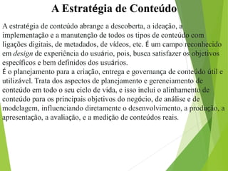 A Estratégia de Conteúdo
A estratégia de conteúdo abrange a descoberta, a ideação, a
implementação e a manutenção de todos os tipos de conteúdo com
ligações digitais, de metadados, de vídeos, etc. É um campo reconhecido
em design de experiência do usuário, pois, busca satisfazer os objetivos
específicos e bem definidos dos usuários.
É o planejamento para a criação, entrega e governança de conteúdo útil e
utilizável. Trata dos aspectos de planejamento e gerenciamento de
conteúdo em todo o seu ciclo de vida, e isso inclui o alinhamento de
conteúdo para os principais objetivos do negócio, de análise e de
modelagem, influenciando diretamente o desenvolvimento, a produção, a
apresentação, a avaliação, e a medição de conteúdos reais.
 