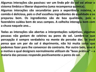 Algumas interações são passivas: ver um lindo pôr do sol vai ativar o
sistema límbico e liberar dopamina (uma recompensa química).
Algumas interações são secundárias para a experiência máxima, a
comida é deliciosa, pois o chef escolheu ingredientes de qualidade e os
preparou bem. Os ingredientes são de boa qualidade, pois o
fazendeiro cuidou bem de seus campos. A colheita interagiu bem com
a chuva naquele ano...
Todas as interações são abertas a interpretações subjetivas, algumas
pessoas não gostam de celeiros ou pores do sol. Lembre-se que
percepção é sempre verdadeira na mente do percebe dor. Se você
pensa que um por do sol é deprimente, não há muita coisa que
podemos fazer para lhe convencer do contrario. Por outro lado, esse é
o motivo o qual designers normalmente utilizam de “boas práticas” – a
maioria das pessoas responde positivamente a pores do sol.
 