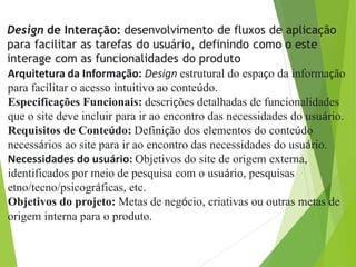 Arquitetura da Informação: Design estrutural do espaço da informação
para facilitar o acesso intuitivo ao conteúdo.
Especificações Funcionais: descrições detalhadas de funcionalidades
que o site deve incluir para ir ao encontro das necessidades do usuário.
Requisitos de Conteúdo: Definição dos elementos do conteúdo
necessários ao site para ir ao encontro das necessidades do usuário.
Necessidades do usuário: Objetivos do site de origem externa,
identificados por meio de pesquisa com o usuário, pesquisas
etno/tecno/psicográficas, etc.
Objetivos do projeto: Metas de negócio, criativas ou outras metas de
origem interna para o produto.
 