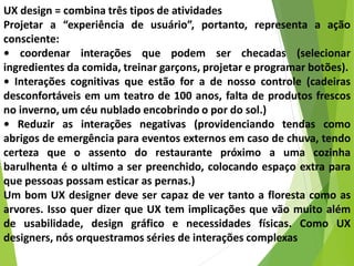 UX design = combina três tipos de atividades
Projetar a “experiência de usuário”, portanto, representa a ação
consciente:
• coordenar interações que podem ser checadas (selecionar
ingredientes da comida, treinar garçons, projetar e programar botões).
• Interações cognitivas que estão for a de nosso controle (cadeiras
desconfortáveis em um teatro de 100 anos, falta de produtos frescos
no inverno, um céu nublado encobrindo o por do sol.)
• Reduzir as interações negativas (providenciando tendas como
abrigos de emergência para eventos externos em caso de chuva, tendo
certeza que o assento do restaurante próximo a uma cozinha
barulhenta é o ultimo a ser preenchido, colocando espaço extra para
que pessoas possam esticar as pernas.)
Um bom UX designer deve ser capaz de ver tanto a floresta como as
arvores. Isso quer dizer que UX tem implicações que vão muito além
de usabilidade, design gráfico e necessidades físicas. Como UX
designers, nós orquestramos séries de interações complexas
 