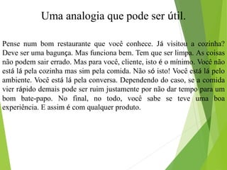 Uma analogia que pode ser útil.
Pense num bom restaurante que você conhece. Já visitou a cozinha?
Deve ser uma bagunça. Mas funciona bem. Tem que ser limpa. As coisas
não podem sair errado. Mas para você, cliente, isto é o mínimo. Você não
está lá pela cozinha mas sim pela comida. Não só isto! Você está lá pelo
ambiente. Você está lá pela conversa. Dependendo do caso, se a comida
vier rápido demais pode ser ruim justamente por não dar tempo para um
bom bate-papo. No final, no todo, você sabe se teve uma boa
experiência. E assim é com qualquer produto.
 