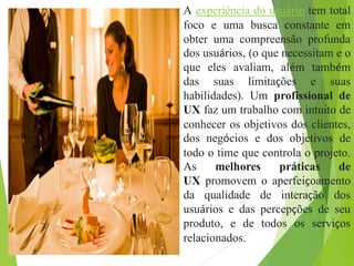 A experiência do usuário tem total
foco e uma busca constante em
obter uma compreensão profunda
dos usuários, (o que necessitam e o
que eles avaliam, além também
das suas limitações e suas
habilidades). Um profissional de
UX faz um trabalho com intuito de
conhecer os objetivos dos clientes,
dos negócios e dos objetivos de
todo o time que controla o projeto.
As melhores práticas de
UX promovem o aperfeiçoamento
da qualidade de interação dos
usuários e das percepções de seu
produto, e de todos os serviços
relacionados.
 