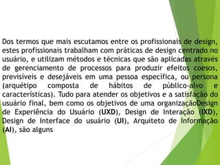 Dos termos que mais escutamos entre os profissionais de design,
estes profissionais trabalham com práticas de design centrado no
usuário, e utilizam métodos e técnicas que são aplicadas através
de gerenciamento de processos para produzir efeitos coesos,
previsíveis e desejáveis em uma pessoa específica, ou persona
(arquétipo composta de hábitos de público-alvo e
características). Tudo para atender os objetivos e a satisfação do
usuário final, bem como os objetivos de uma organizaçãoDesign
de Experiência do Usuário (UXD), Design de Interação (IXD),
Design de Interface do usuário (UI), Arquiteto de Informação
(AI), são alguns
 