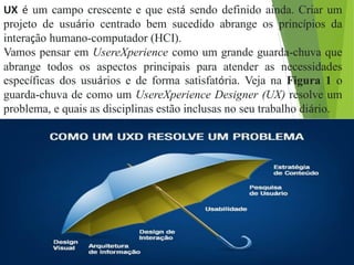 UX é um campo crescente e que está sendo definido ainda. Criar um
projeto de usuário centrado bem sucedido abrange os princípios da
interação humano-computador (HCI).
Vamos pensar em UsereXperience como um grande guarda-chuva que
abrange todos os aspectos principais para atender as necessidades
específicas dos usuários e de forma satisfatória. Veja na Figura 1 o
guarda-chuva de como um UsereXperience Designer (UX) resolve um
problema, e quais as disciplinas estão inclusas no seu trabalho diário.
 