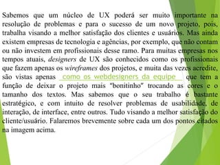 Sabemos que um núcleo de UX poderá ser muito importante na
resolução de problemas e para o sucesso de um novo projeto, pois,
trabalha visando a melhor satisfação dos clientes e usuários. Mas ainda
existem empresas de tecnologia e agências, por exemplo, que não contam
ou não investem em profissionais desse ramo. Para muitas empresas nos
tempos atuais, designers de UX são conhecidos como os profissionais
que fazem apenas os wireframes dos projetos, e muita das vezes acredite,
são vistas apenas como os webdesigners da equipe que tem a
função de deixar o projeto mais “bonitinho” trocando as cores e o
tamanho dos textos. Mas sabemos que o seu trabalho é bastante
estratégico, e com intuito de resolver problemas de usabilidade, de
interação, de interface, entre outros. Tudo visando a melhor satisfação do
cliente/usuário. Falaremos brevemente sobre cada um dos pontos citados
na imagem acima.
 