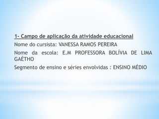 1- Campo de aplicação da atividade educacional
Nome do cursista: VANESSA RAMOS PEREIRA
Nome da escola: E.M PROFESSORA BOLÍVIA DE LIMA
GAÉTHO
Segmento de ensino e séries envolvidas : ENSINO MÉDIO
 