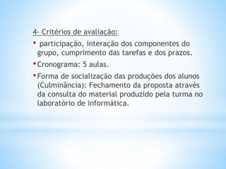 4- Critérios de avaliação:
• participação, interação dos componentes do
grupo, cumprimento das tarefas e dos prazos.
•Cronograma: 5 aulas.
•Forma de socialização das produções dos alunos
(Culminância): Fechamento da proposta através
da consulta do material produzido pela turma no
laboratório de informática.
 