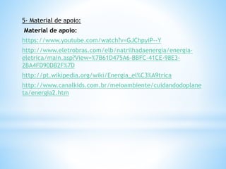 5- Material de apoio:
Material de apoio:
https://www.youtube.com/watch?v=GJChpyiP--Y
http://www.eletrobras.com/elb/natrilhadaenergia/energia-
eletrica/main.asp?View=%7B61D475A6-BBFC-41CE-98E3-
2BA4FD90DB2F%7D
http://pt.wikipedia.org/wiki/Energia_el%C3%A9trica
http://www.canalkids.com.br/meioambiente/cuidandodoplane
ta/energia2.htm
 