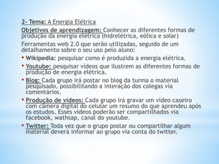 2- Tema: A Energia Elétrica
Objetivos de aprendizagem: Conhecer as diferentes formas de
produção da energia elétrica (hidrelétrica, eólica e solar)
Ferramentas web 2.0 que serão utilizadas, seguido de um
detalhamento sobre o seu uso pelo aluno:
• Wikipedia: pesquisar como é produzida a energia elétrica.
• Youtube: pesquisar vídeos que ilustrem as diferentes formas de
produção de energia elétrica.
• Blog: Cada grupo irá postar no blog da turma o material
pesquisado, possibilitando a interação dos colegas via
comentários.
• Produção de vídeos: Cada grupo irá gravar um vídeo caseiro
com câmera digital do celular um resumo do que aprendeu após
os estudos. Esses vídeos poderão ser compartilhados via
facebook, wathsap, canal do youtube.
• Twitter: Toda vez que o grupo postar ou compartilhar algum
material deverá informar ao grupo via conta do twitter.
 