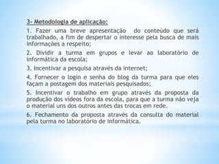 3- Metodologia de aplicação:
1. Fazer uma breve apresentação do conteúdo que será
trabalhado, a fim de despertar o interesse pela busca de mais
informações a respeito;
2. Dividir a turma em grupos e levar ao laboratório de
informática da escola;
3. Incentivar a pesquisa através da internet;
4. Fornecer o login e senha do blog da turma para que eles
façam a postagem dos materiais pesquisados;
5. Incentivar o trabalho em grupo através da proposta da
produção dos vídeos fora da escola, para que a turma não veja
o material uns dos outros antes das trocas em rede.
6. Fechamento da proposta através da consulta do material
pela turma no laboratório de informática.
 