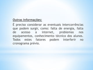 Outras informações:
É preciso considerar as eventuais intercorrências
que podem surgir, como: falta de energia, falta
de acesso a internet, problemas nos
equipamentos, conhecimento técnico dos alunos.
Todos estes fatores podem interferir no
cronograma prévio.
 