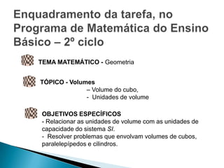 TEMA MATEMÁTICO - Geometria


TÓPICO - Volumes
              – Volume do cubo,
              - Unidades de volume

OBJETIVOS ESPECÍFICOS
- Relacionar as unidades de volume com as unidades de
capacidade do sistema SI.
- Resolver problemas que envolvam volumes de cubos,
paralelepípedos e cilindros.
 