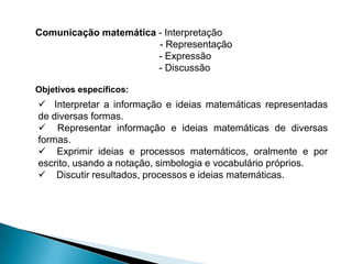 Comunicação matemática - Interpretação
                       - Representação
                       - Expressão
                       - Discussão

Objetivos específicos:
 Interpretar a informação e ideias matemáticas representadas
de diversas formas.
 Representar informação e ideias matemáticas de diversas
formas.
 Exprimir ideias e processos matemáticos, oralmente e por
escrito, usando a notação, simbologia e vocabulário próprios.
 Discutir resultados, processos e ideias matemáticas.
 